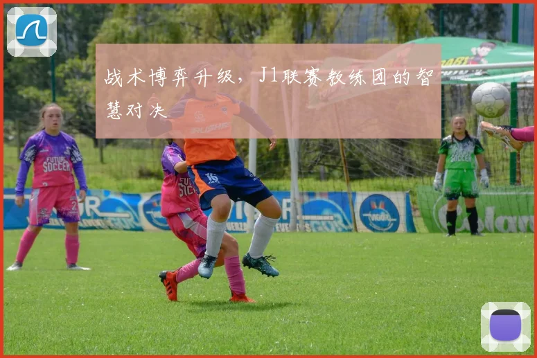 战术博弈升级，J1联赛教练团的智慧对决