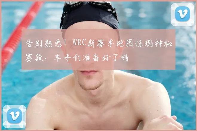 告别熟悉！WRC新赛季地图惊现神秘赛段，车手们准备好了吗