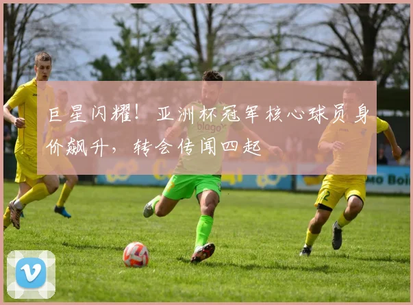 巨星闪耀！亚洲杯冠军核心球员身价飙升，转会传闻四起