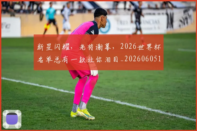 新星闪耀，老将谢幕，2026世界杯名单总有一款让你泪目_20260605181309