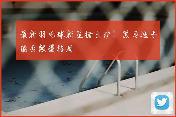 最新羽毛球新星榜出炉！黑马选手能否颠覆格局