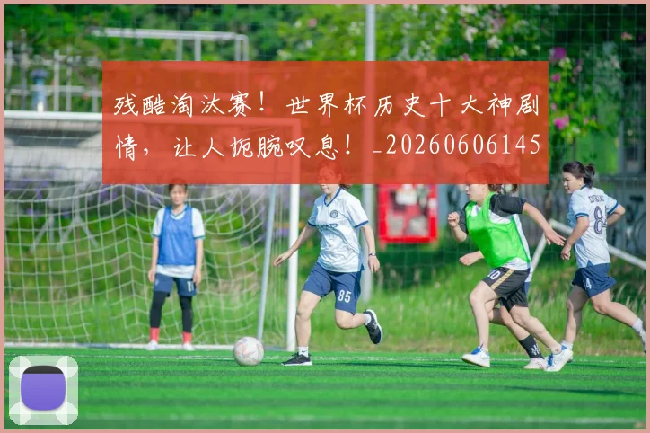 残酷淘汰赛！世界杯历史十大神剧情，让人扼腕叹息！_20260606145833