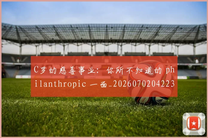 C罗的慈善事业：你所不知道的 philanthropic 一面_20260702042238