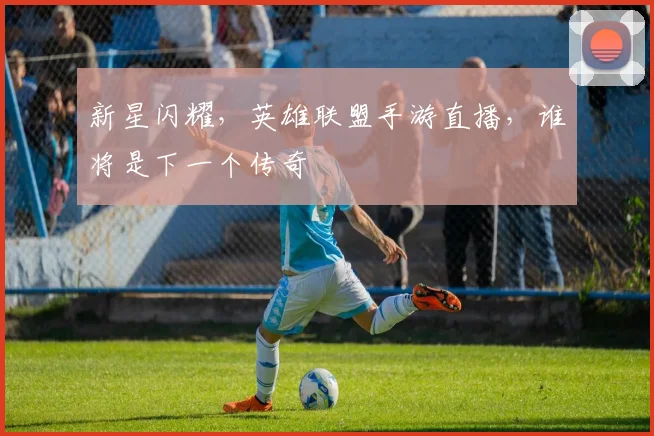 新星闪耀，英雄联盟手游直播，谁将是下一个传奇