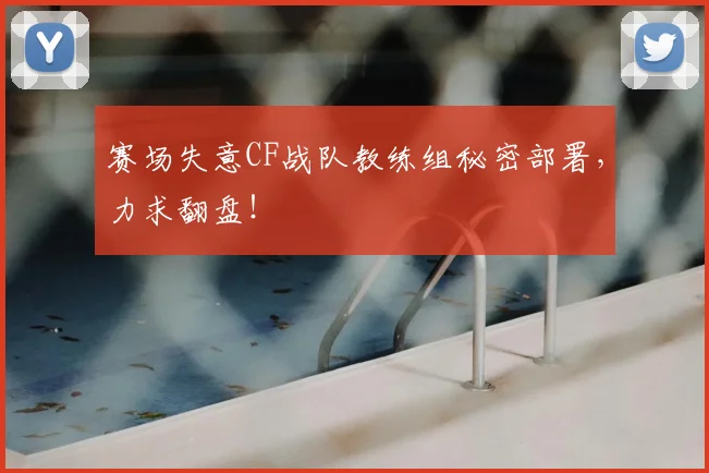 赛场失意CF战队教练组秘密部署，力求翻盘！