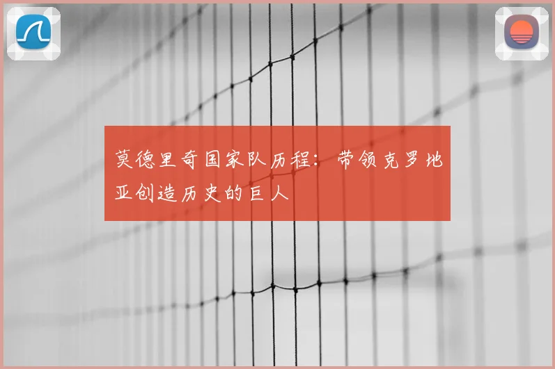 莫德里奇国家队历程：带领克罗地亚创造历史的巨人