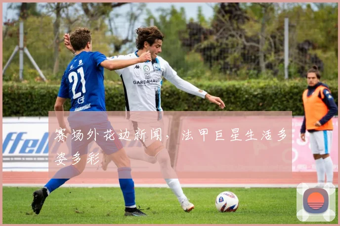 赛场外花边新闻，法甲巨星生活多姿多彩