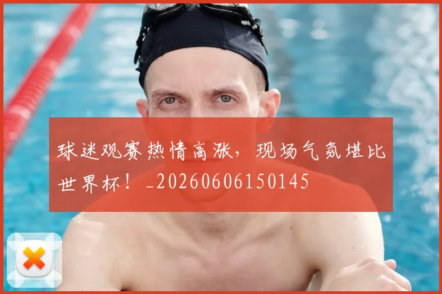 球迷观赛热情高涨，现场气氛堪比世界杯！_20260606150145
