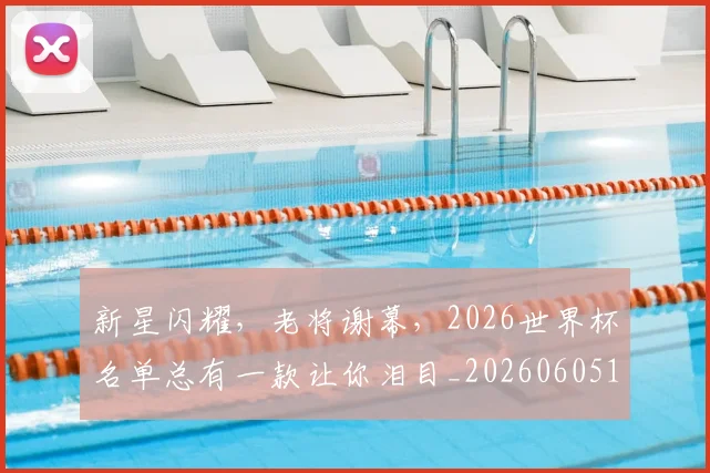 新星闪耀，老将谢幕，2026世界杯名单总有一款让你泪目_20260605181309