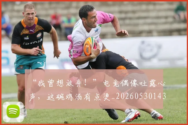 “我曾想放弃！”电竞偶像吐露心声，这碗鸡汤有点烫_20260530143959