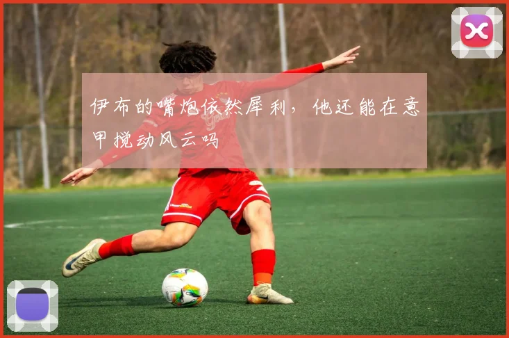 伊布的嘴炮依然犀利，他还能在意甲搅动风云吗