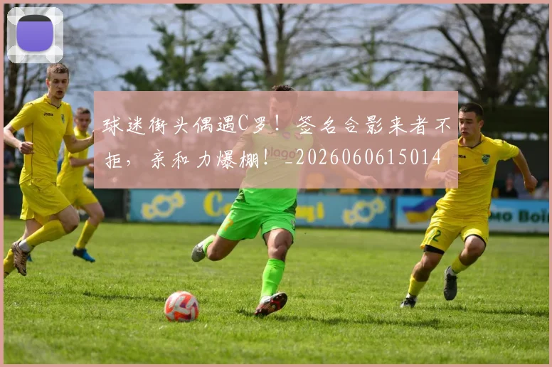 球迷街头偶遇C罗！签名合影来者不拒，亲和力爆棚！_20260606150145