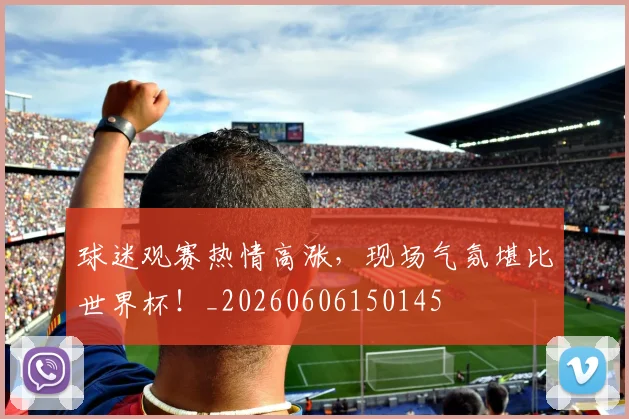 球迷观赛热情高涨，现场气氛堪比世界杯！_20260606150145