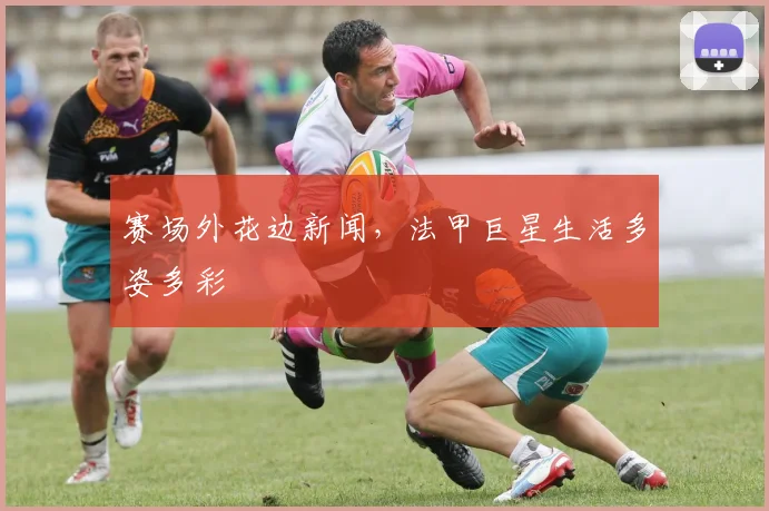 赛场外花边新闻，法甲巨星生活多姿多彩
