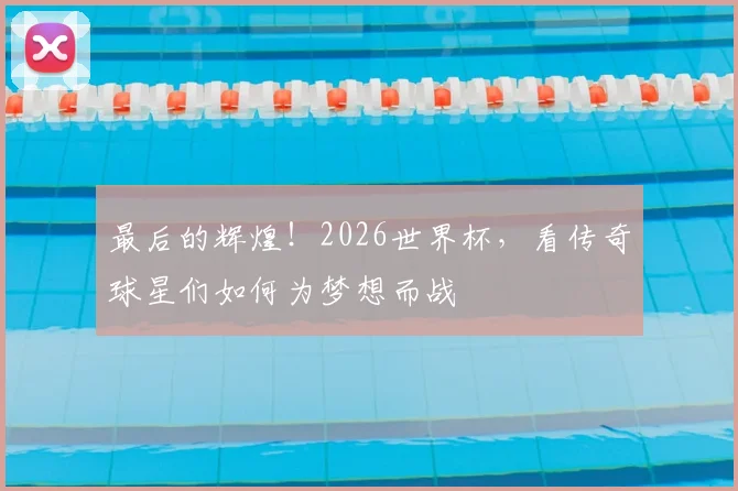 最后的辉煌！2026世界杯，看传奇球星们如何为梦想而战